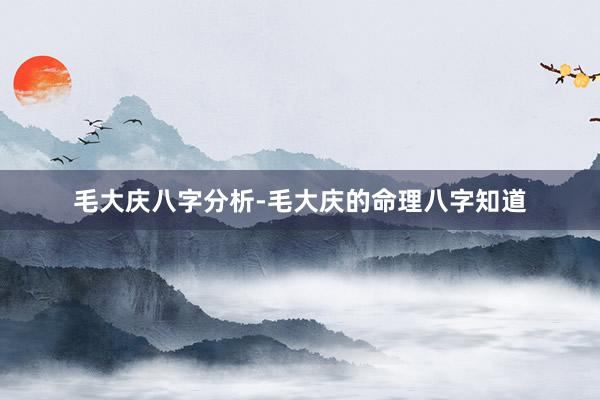 毛大庆八字分析-毛大庆的命理八字知道