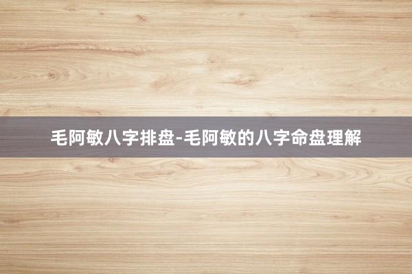 毛阿敏八字排盘-毛阿敏的八字命盘理解